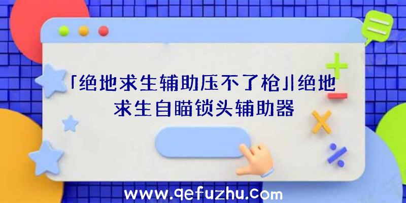 「绝地求生辅助压不了枪」|绝地求生自瞄锁头辅助器